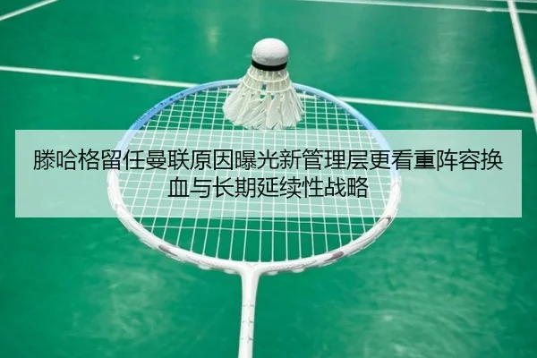 滕哈格留任曼联原因曝光新管理层更看重阵容换血与长期延续性战略