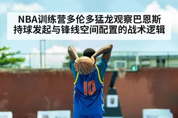 NBA训练营多伦多猛龙观察巴恩斯持球发起与锋线空间配置的战术逻辑