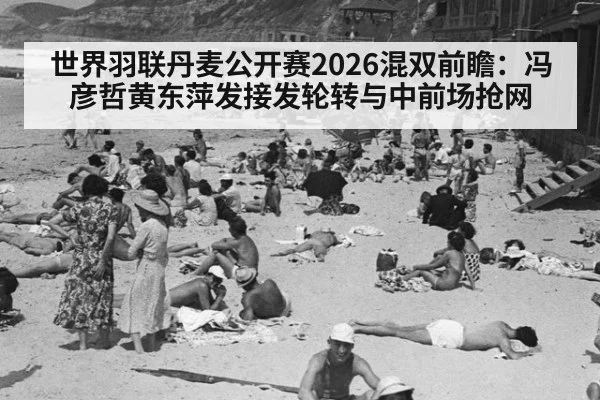世界羽联丹麦公开赛2026混双前瞻:冯彦哲黄东萍发接发轮转与中前场抢网