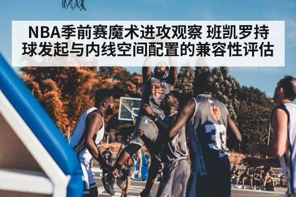 NBA季前赛魔术进攻观察 班凯罗持球发起与内线空间配置的兼容性评估